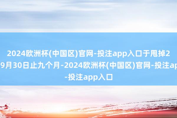 2024欧洲杯(中国区)官网-投注app入口　　于甩掉2024年9月30日止九个月-2024欧洲杯(中国区)官网-投注app入口