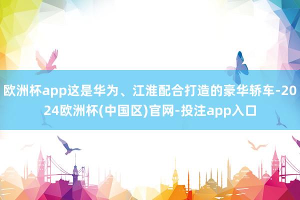 欧洲杯app这是华为、江淮配合打造的豪华轿车-2024欧洲杯(中国区)官网-投注app入口