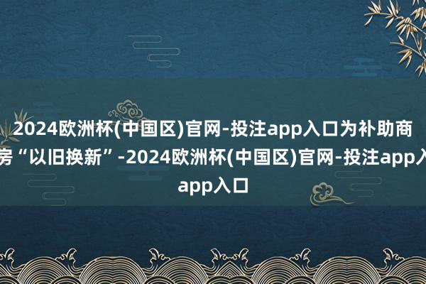 2024欧洲杯(中国区)官网-投注app入口为补助商品房“以旧换新”-2024欧洲杯(中国区)官网-投注app入口