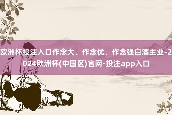 欧洲杯投注入口作念大、作念优、作念强白酒主业-2024欧洲杯(中国区)官网-投注app入口