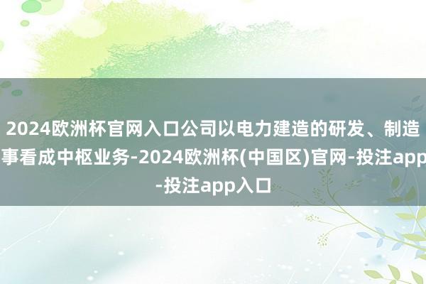 2024欧洲杯官网入口公司以电力建造的研发、制造、处事看成中枢业务-2024欧洲杯(中国区)官网-投注app入口