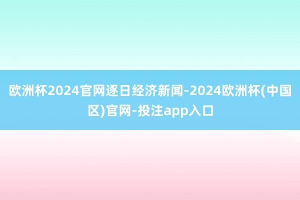 欧洲杯2024官网逐日经济新闻-2024欧洲杯(中国区)官网-投注app入口
