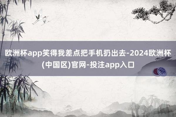 欧洲杯app笑得我差点把手机扔出去-2024欧洲杯(中国区)官网-投注app入口