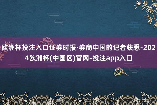 欧洲杯投注入口证券时报·券商中国的记者获悉-2024欧洲杯(中国区)官网-投注app入口