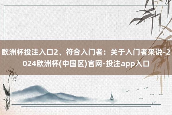 欧洲杯投注入口2、符合入门者：关于入门者来说-2024欧洲杯(中国区)官网-投注app入口