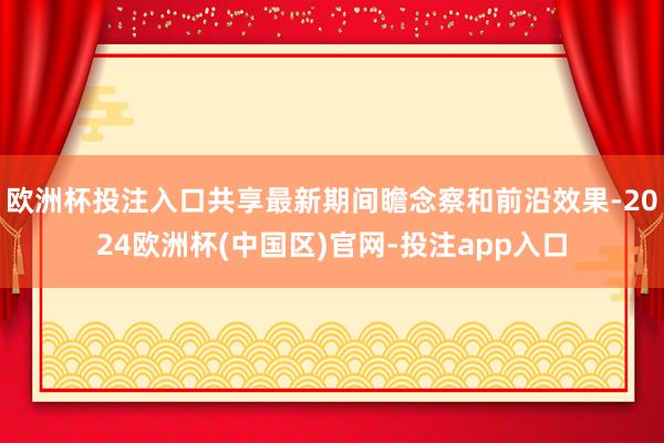 欧洲杯投注入口共享最新期间瞻念察和前沿效果-2024欧洲杯(中国区)官网-投注app入口