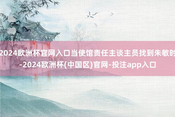 2024欧洲杯官网入口当使馆责任主谈主员找到朱敏时-2024欧洲杯(中国区)官网-投注app入口