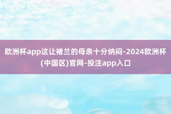 欧洲杯app这让褚兰的母亲十分纳闷-2024欧洲杯(中国区)官网-投注app入口