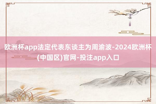 欧洲杯app法定代表东谈主为周渝波-2024欧洲杯(中国区)官网-投注app入口