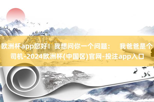 欧洲杯app您好！我想问你一个问题：   我爸爸是个司机-2024欧洲杯(中国区)官网-投注app入口
