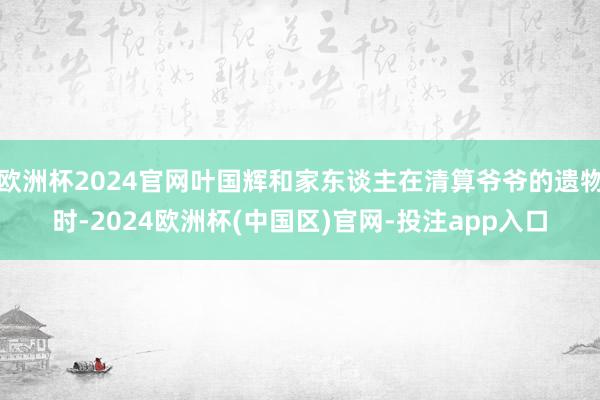 欧洲杯2024官网叶国辉和家东谈主在清算爷爷的遗物时-2024欧洲杯(中国区)官网-投注app入口