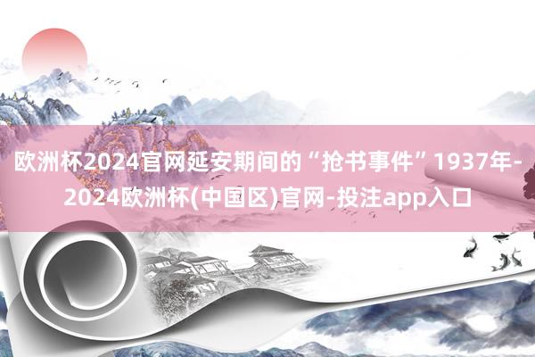 欧洲杯2024官网延安期间的“抢书事件”1937年-2024欧洲杯(中国区)官网-投注app入口