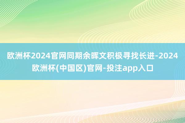 欧洲杯2024官网同期余晖文积极寻找长进-2024欧洲杯(中国区)官网-投注app入口