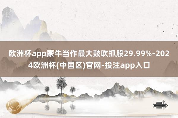 欧洲杯app蒙牛当作最大鼓吹抓股29.99%-2024欧洲杯(中国区)官网-投注app入口