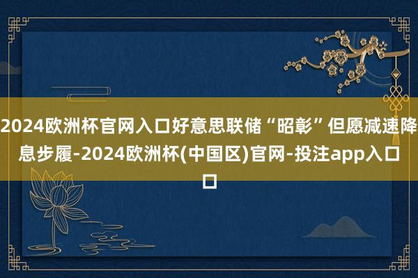 2024欧洲杯官网入口好意思联储“昭彰”但愿减速降息步履-2024欧洲杯(中国区)官网-投注app入口