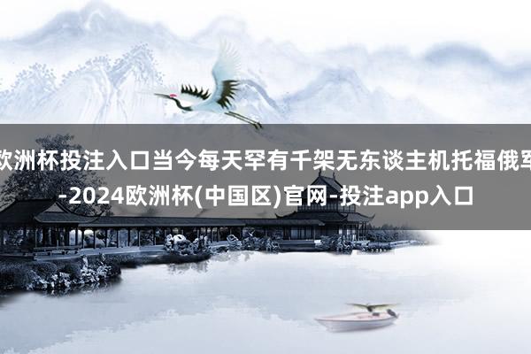 欧洲杯投注入口当今每天罕有千架无东谈主机托福俄军-2024欧洲杯(中国区)官网-投注app入口