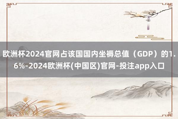 欧洲杯2024官网占该国国内坐褥总值（GDP）的1.6%-2024欧洲杯(中国区)官网-投注app入口