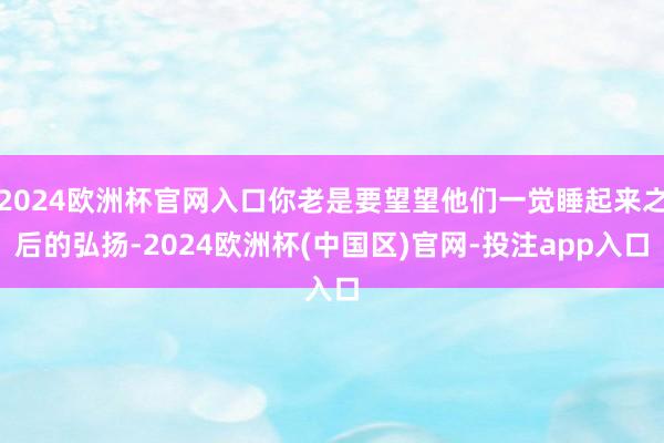 2024欧洲杯官网入口你老是要望望他们一觉睡起来之后的弘扬-2024欧洲杯(中国区)官网-投注app入口