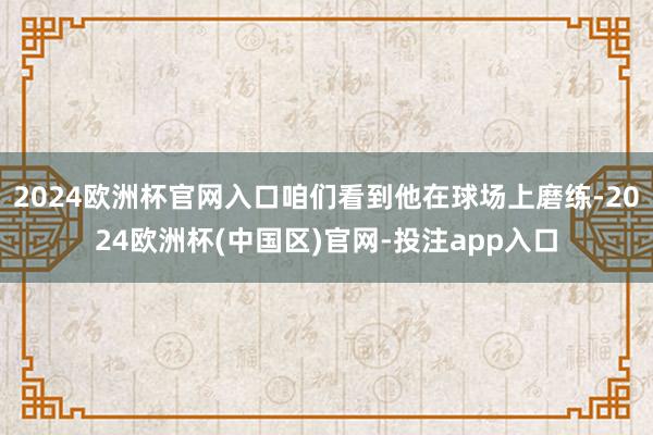 2024欧洲杯官网入口咱们看到他在球场上磨练-2024欧洲杯(中国区)官网-投注app入口