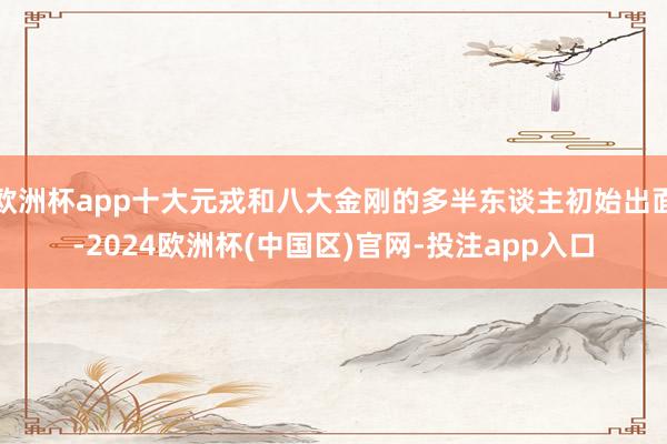 欧洲杯app十大元戎和八大金刚的多半东谈主初始出面-2024欧洲杯(中国区)官网-投注app入口