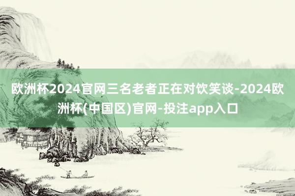 欧洲杯2024官网三名老者正在对饮笑谈-2024欧洲杯(中国区)官网-投注app入口