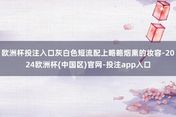 欧洲杯投注入口灰白色短流配上略略烟熏的妆容-2024欧洲杯(中国区)官网-投注app入口