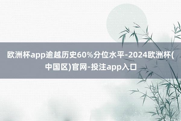 欧洲杯app逾越历史60%分位水平-2024欧洲杯(中国区)官网-投注app入口