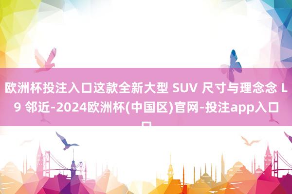 欧洲杯投注入口这款全新大型 SUV 尺寸与理念念 L9 邻近-2024欧洲杯(中国区)官网-投注app入口