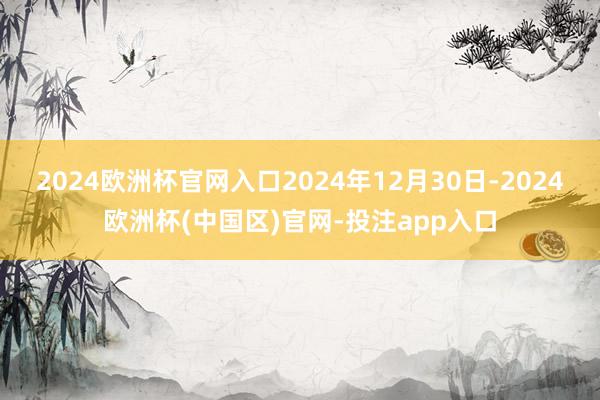2024欧洲杯官网入口2024年12月30日-2024欧洲杯(中国区)官网-投注app入口