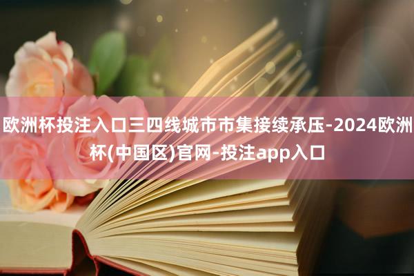 欧洲杯投注入口三四线城市市集接续承压-2024欧洲杯(中国区)官网-投注app入口