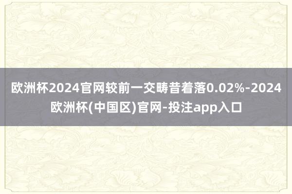 欧洲杯2024官网较前一交畴昔着落0.02%-2024欧洲杯(中国区)官网-投注app入口