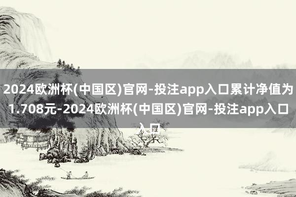2024欧洲杯(中国区)官网-投注app入口累计净值为1.708元-2024欧洲杯(中国区)官网-投注app入口