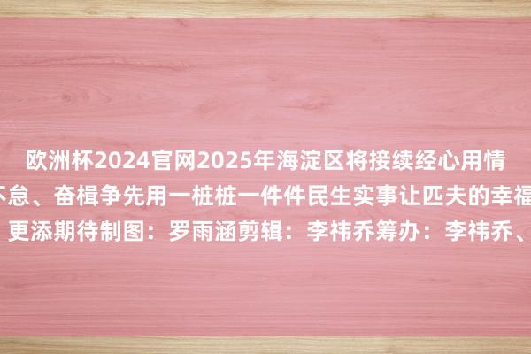 欧洲杯2024官网2025年海淀区将接续经心用情使劲保险和改善民生笃行不怠、奋楫争先用一桩桩一件件民生实事让匹夫的幸福生涯更添省心 更添颜色 更添期待制图：罗雨涵剪辑：李祎乔筹办：李祎乔、罗雨涵作家：北京海淀官方发布    -2024欧洲杯(中国区)官网-投注app入口