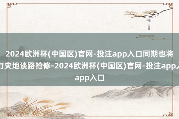 2024欧洲杯(中国区)官网-投注app入口同期也将助力灾地谈路抢修-2024欧洲杯(中国区)官网-投注app入口