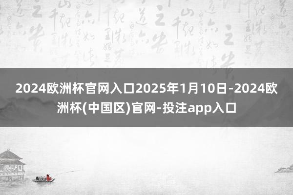 2024欧洲杯官网入口2025年1月10日-2024欧洲杯(中国区)官网-投注app入口