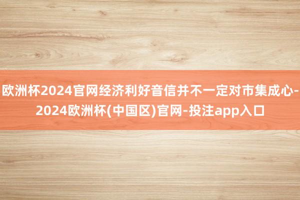 欧洲杯2024官网经济利好音信并不一定对市集成心-2024欧洲杯(中国区)官网-投注app入口