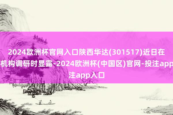 2024欧洲杯官网入口陕西华达(301517)近日在理睬机构调研时显露-2024欧洲杯(中国区)官网-投注app入口