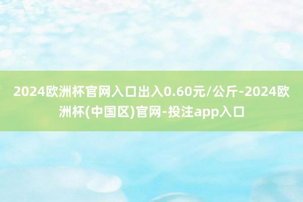 2024欧洲杯官网入口出入0.60元/公斤-2024欧洲杯(中国区)官网-投注app入口