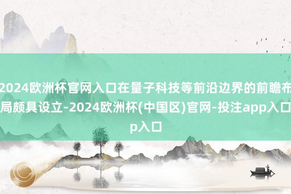 2024欧洲杯官网入口在量子科技等前沿边界的前瞻布局颇具设立-2024欧洲杯(中国区)官网-投注app入口