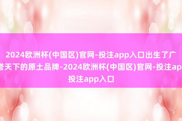 2024欧洲杯(中国区)官网-投注app入口出生了广博享誉天下的原土品牌-2024欧洲杯(中国区)官网-投注app入口