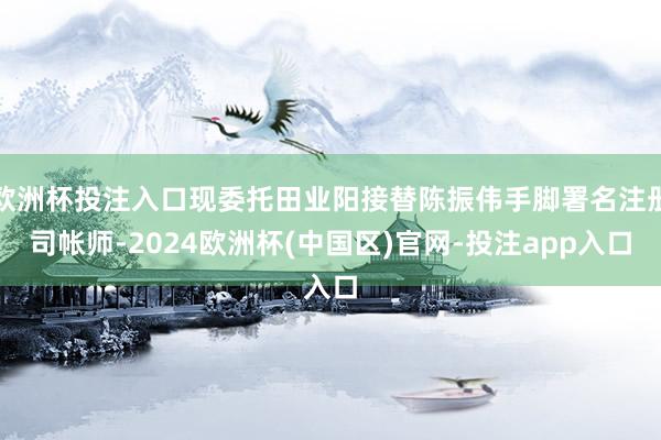 欧洲杯投注入口现委托田业阳接替陈振伟手脚署名注册司帐师-2024欧洲杯(中国区)官网-投注app入口