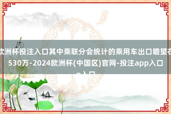 欧洲杯投注入口其中乘联分会统计的乘用车出口瞻望在530万-2024欧洲杯(中国区)官网-投注app入口