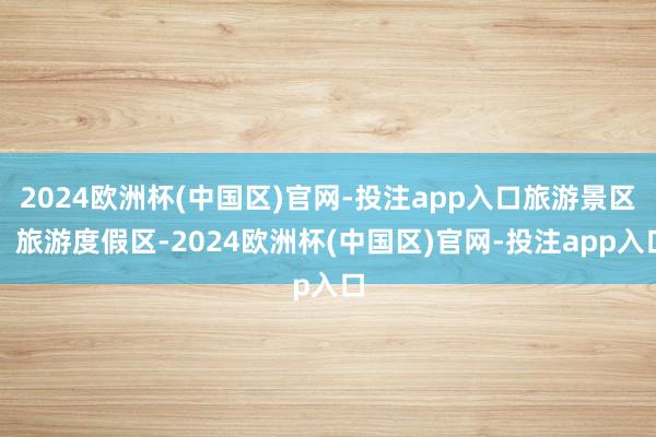 2024欧洲杯(中国区)官网-投注app入口旅游景区、旅游度假区-2024欧洲杯(中国区)官网-投注app入口