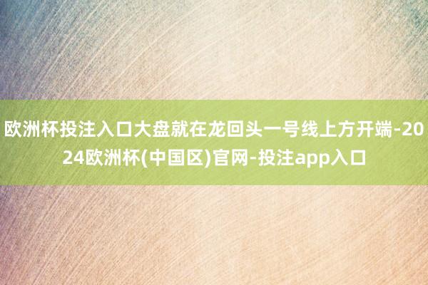 欧洲杯投注入口大盘就在龙回头一号线上方开端-2024欧洲杯(中国区)官网-投注app入口