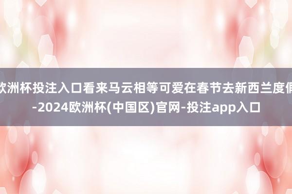 欧洲杯投注入口看来马云相等可爱在春节去新西兰度假-2024欧洲杯(中国区)官网-投注app入口