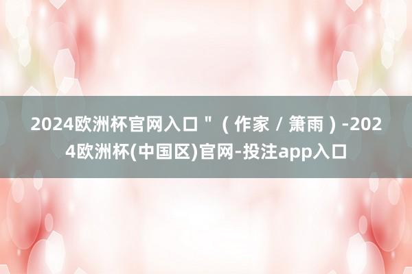 2024欧洲杯官网入口＂ ( 作家 / 箫雨 ) -2024欧洲杯(中国区)官网-投注app入口