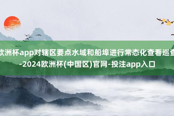 欧洲杯app对辖区要点水域和船埠进行常态化查看巡查-2024欧洲杯(中国区)官网-投注app入口