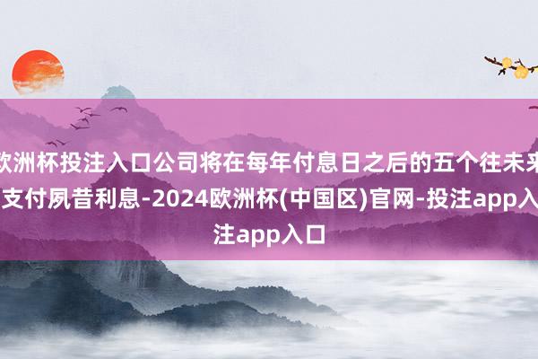 欧洲杯投注入口公司将在每年付息日之后的五个往未来内支付夙昔利息-2024欧洲杯(中国区)官网-投注app入口