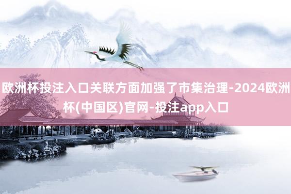 欧洲杯投注入口关联方面加强了市集治理-2024欧洲杯(中国区)官网-投注app入口