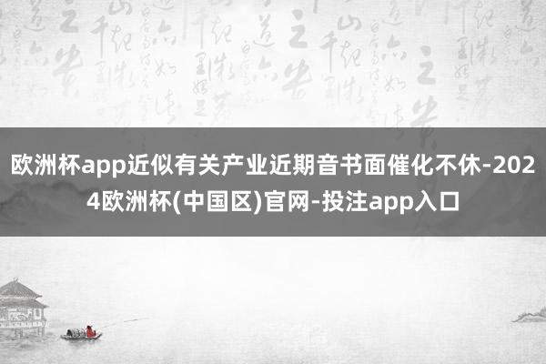 欧洲杯app近似有关产业近期音书面催化不休-2024欧洲杯(中国区)官网-投注app入口